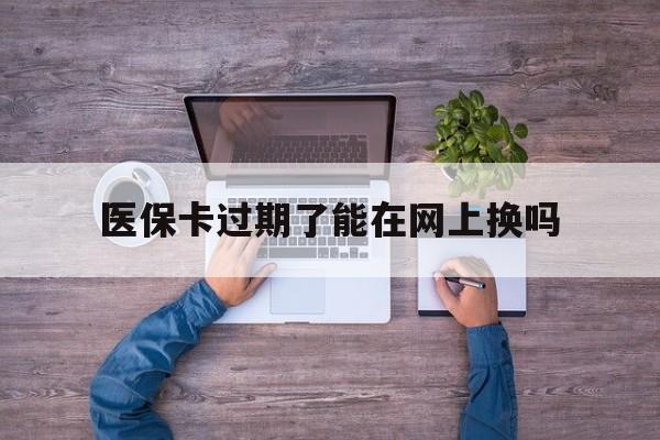 蚌埠最新医保卡过期了能在网上换吗方法分析(最方便真实的蚌埠医保卡到期可以网上办吗方法)
